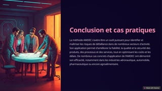 Conclusion et cas pratiques
La méthode AMDEC s'avère être un outil puissant pour identifier et
maîtriser les risques de défaillance dans de nombreux secteurs d'activité.
Son application permet d'améliorer la fiabilité, la qualité et la sécurité des
produits, des processus et des services, tout en optimisant les coûts et les
délais. De nombreux cas concrets d'application de l'AMDEC ont démontré
son efficacité, notamment dans les industries aéronautique, automobile,
pharmaceutique ou encore agroalimentaire.
 