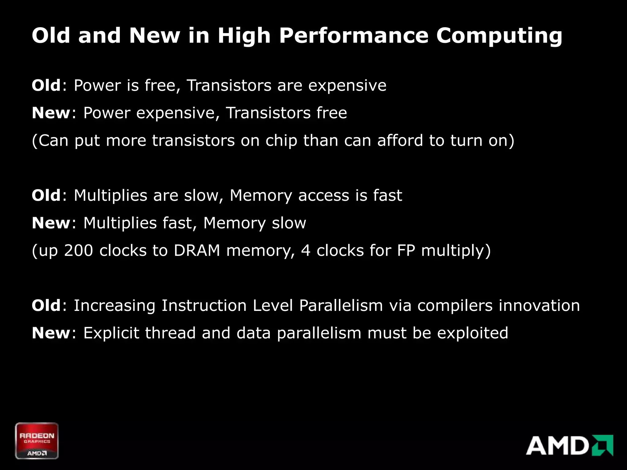 Old and New in High Performance Computing

Old: Power is free, Transistors are expensive
New: Power expensive, Transistors free
(Can put more transistors on chip than can afford to turn on)


Old: Multiplies are slow, Memory access is fast
New: Multiplies fast, Memory slow
(up 200 clocks to DRAM memory, 4 clocks for FP multiply)


Old: Increasing Instruction Level Parallelism via compilers innovation
New: Explicit thread and data parallelism must be exploited
 
