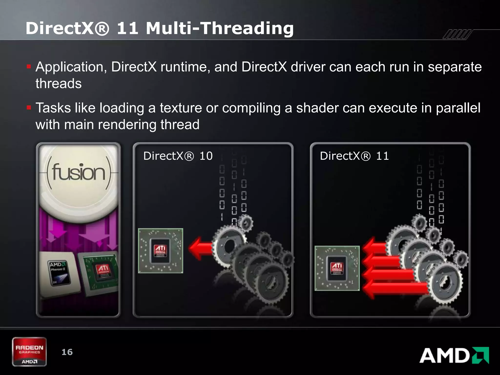 DirectX® 11 Multi-Threading

 Application, DirectX runtime, and DirectX driver can each run in separate
  threads
 Tasks like loading a texture or compiling a shader can execute in parallel
  with main rendering thread

                   DirectX® 10                   DirectX® 11




     16
 