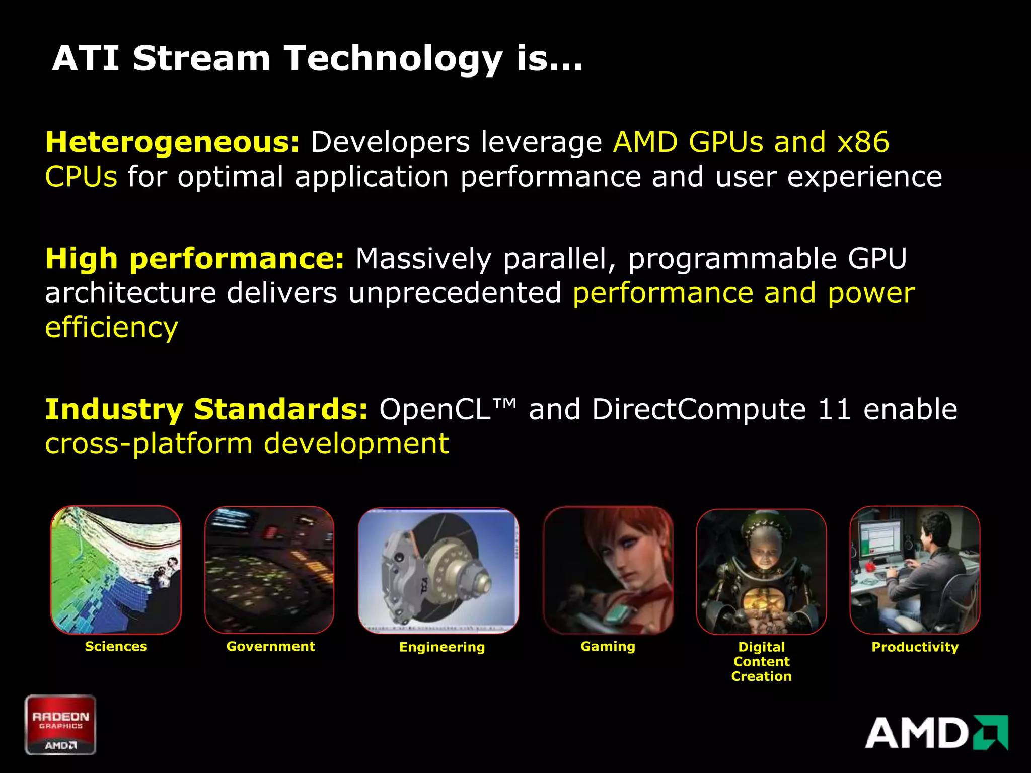 ATI Stream Technology is…

Heterogeneous: Developers leverage AMD GPUs and x86
CPUs for optimal application performance and user experience

High performance: Massively parallel, programmable GPU
architecture delivers unprecedented performance and power
efficiency

Industry Standards: OpenCL™ and DirectCompute 11 enable
cross-platform development




  Sciences   Government   Engineering   Gaming    Digital   Productivity
                                                 Content
                                                 Creation
 