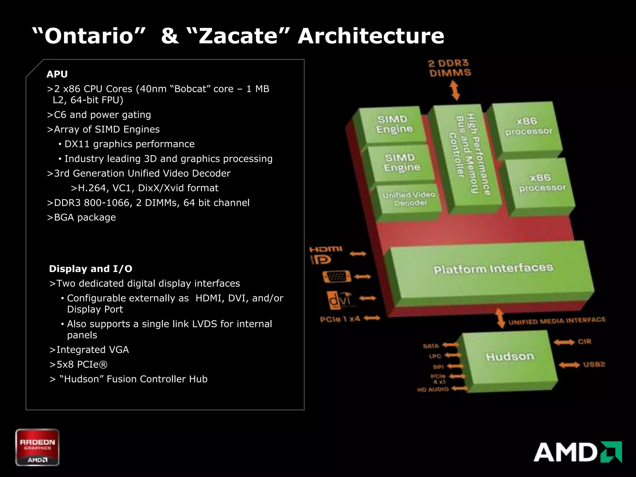 “Ontario” & “Zacate” Architecture
 APU
 >2 x86 CPU Cores (40nm “Bobcat” core – 1 MB
  L2, 64-bit FPU)
 >C6 and power gating
 >Array of SIMD Engines
   • DX11 graphics performance
   • Industry leading 3D and graphics processing
 >3rd Generation Unified Video Decoder
       >H.264, VC1, DixX/Xvid format
 >DDR3 800-1066, 2 DIMMs, 64 bit channel
 >BGA package




 Display and I/O
 >Two dedicated digital display interfaces
   • Configurable externally as HDMI, DVI, and/or
     Display Port
   • Also supports a single link LVDS for internal
     panels
 >Integrated VGA
 >5x8 PCIe®
 > “Hudson” Fusion Controller Hub
 