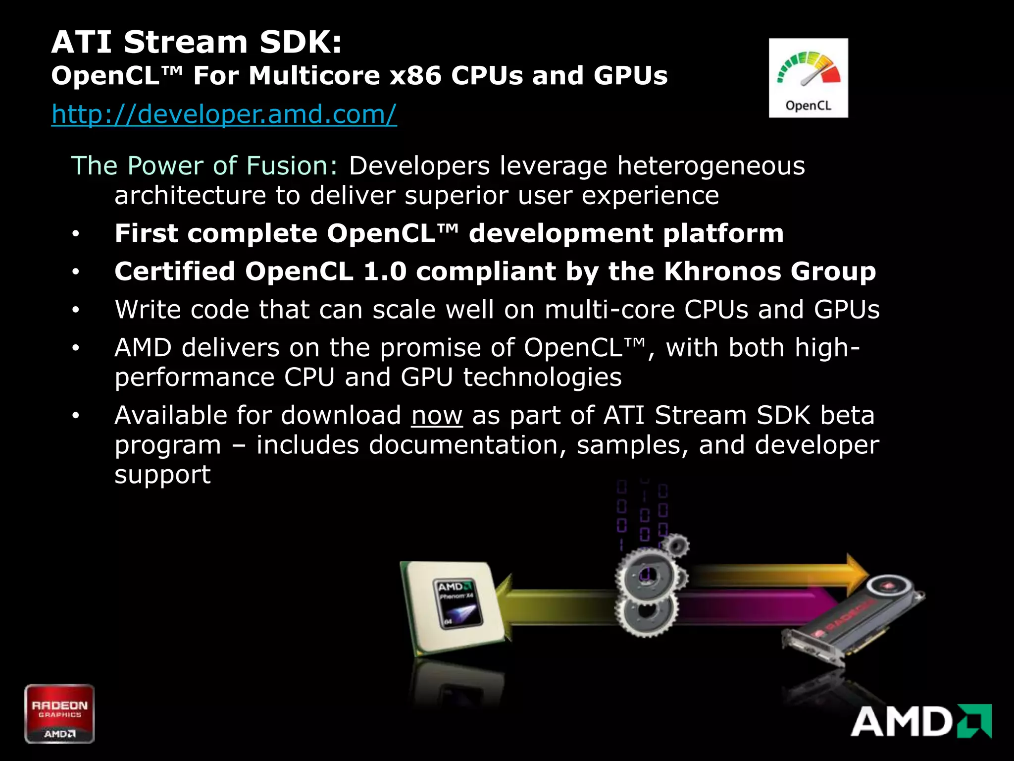 ATI Stream SDK:
OpenCL™ For Multicore x86 CPUs and GPUs
http://developer.amd.com/

 The Power of Fusion: Developers leverage heterogeneous
    architecture to deliver superior user experience
 • First complete OpenCL™ development platform
 • Certified OpenCL 1.0 compliant by the Khronos Group
 •   Write code that can scale well on multi-core CPUs and GPUs
 •   AMD delivers on the promise of OpenCL™, with both high-
     performance CPU and GPU technologies
 •   Available for download now as part of ATI Stream SDK beta
     program – includes documentation, samples, and developer
     support
 