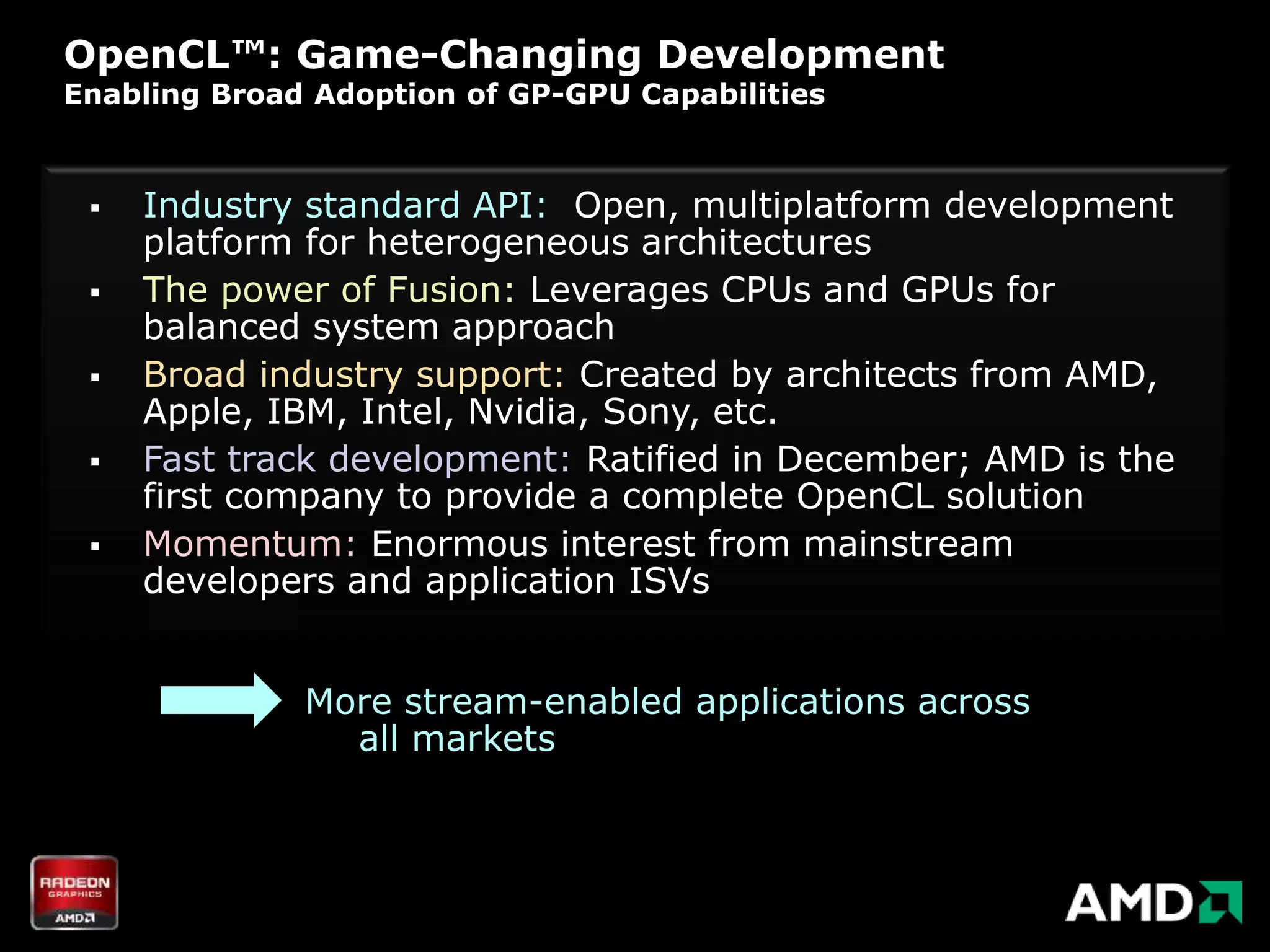 OpenCL™: Game-Changing Development
Enabling Broad Adoption of GP-GPU Capabilities



    Industry standard API: Open, multiplatform development
     platform for heterogeneous architectures
    The power of Fusion: Leverages CPUs and GPUs for
     balanced system approach
    Broad industry support: Created by architects from AMD,
     Apple, IBM, Intel, Nvidia, Sony, etc.
    Fast track development: Ratified in December; AMD is the
     first company to provide a complete OpenCL solution
    Momentum: Enormous interest from mainstream
     developers and application ISVs


              More stream-enabled applications across
                all markets
 