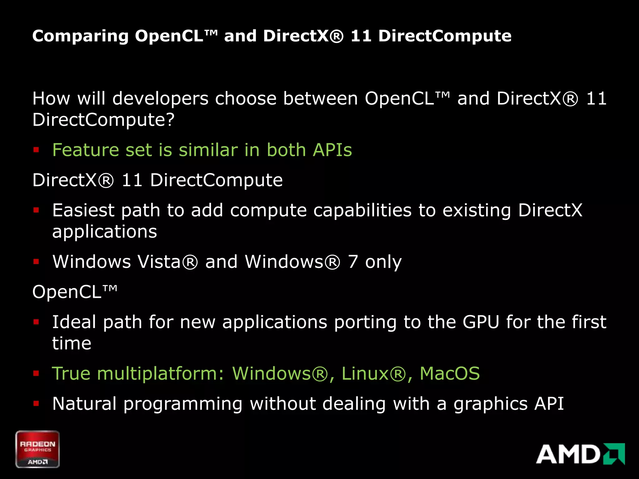Comparing OpenCL™ and DirectX® 11 DirectCompute


How will developers choose between OpenCL™ and DirectX® 11
DirectCompute?
 Feature set is similar in both APIs
DirectX® 11 DirectCompute
 Easiest path to add compute capabilities to existing DirectX
  applications
 Windows Vista® and Windows® 7 only
OpenCL™
 Ideal path for new applications porting to the GPU for the first
  time
 True multiplatform: Windows®, Linux®, MacOS
 Natural programming without dealing with a graphics API
 
