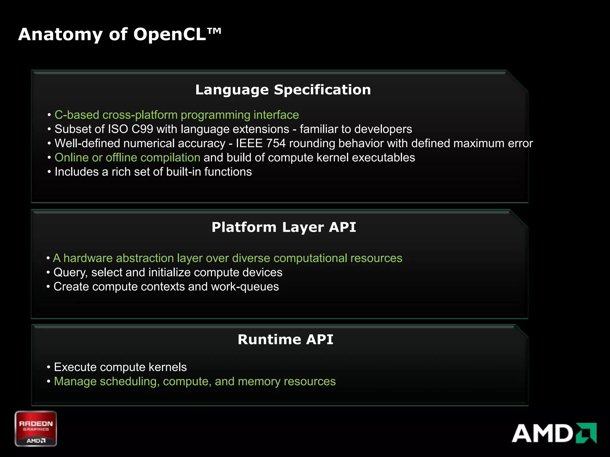Anatomy of OpenCL™


                             Language Specification
  • C-based cross-platform programming interface
  • Subset of ISO C99 with language extensions - familiar to developers
  • Well-defined numerical accuracy - IEEE 754 rounding behavior with defined maximum error
  • Online or offline compilation and build of compute kernel executables
  • Includes a rich set of built-in functions



                                 Platform Layer API

  • A hardware abstraction layer over diverse computational resources
  • Query, select and initialize compute devices
  • Create compute contexts and work-queues



                                     Runtime API
  • Execute compute kernels
  • Manage scheduling, compute, and memory resources
 