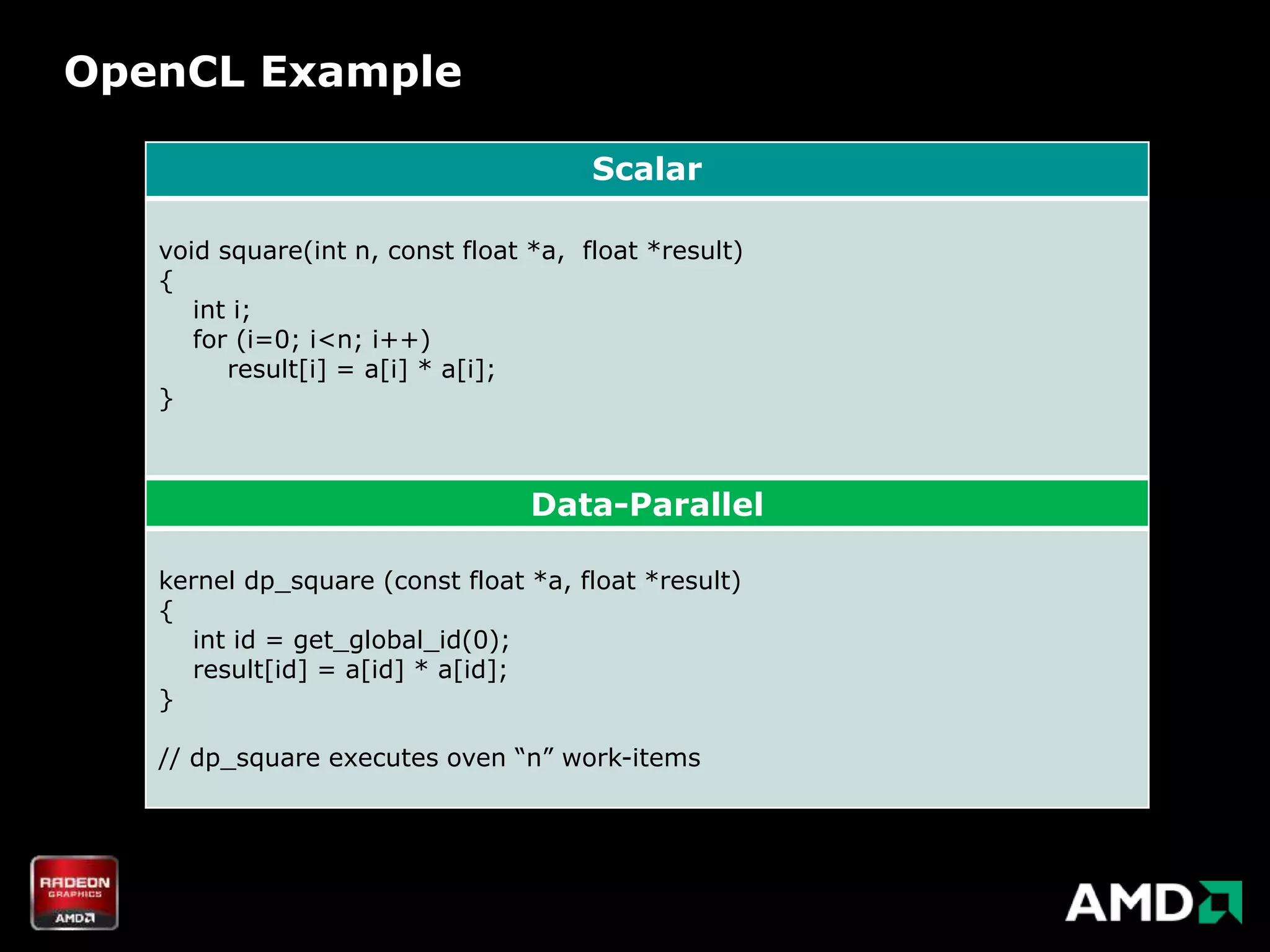 OpenCL Example

                                       Scalar

   void square(int n, const float *a, float *result)
   {
      int i;
      for (i=0; i<n; i++)
         result[i] = a[i] * a[i];
   }



                                  Data-Parallel

   kernel dp_square (const float *a, float *result)
   {
     int id = get_global_id(0);
     result[id] = a[id] * a[id];
   }

   // dp_square executes oven “n” work-items
 