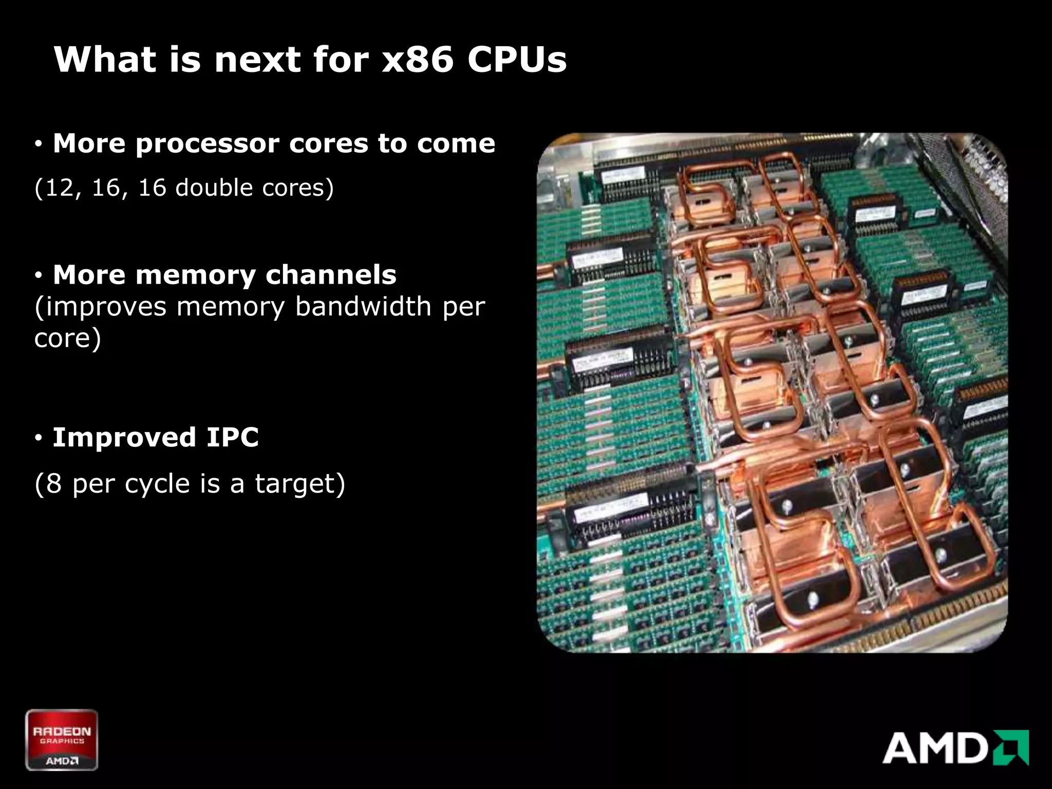 What is next for x86 CPUs

• More processor cores to come
(12, 16, 16 double cores)


• More memory channels
(improves memory bandwidth per
core)


• Improved IPC
(8 per cycle is a target)
 