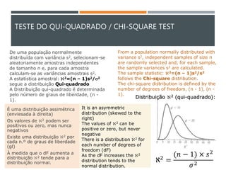 TESTE DO QUI-QUADRADO / CHI-SQUARE TEST
É uma distribuição assimétrica
(enviesada à direita)
Os valores de 2 podem ser
positivos ou zero, mas nunca
negativos
Existe uma distribuição 2 por
cada n.º de graus de liberdade
(gl)
À medida que o dF aumenta a
distribuição 2 tende para a
distribuição normal.
Distribuição 2 (qui-quadrado):
De uma população normalmente
distribuída com variância s2, selecionam-se
aleatoriamente amostras independentes
de tamanho n e, para cada amostra
calculam-se as variâncias amostrais s2.
A estatística amostral: 2=(n – 1)s2/s2
segue a distribuição Qui-quadrado.
A Distribuição qui-quadrado é determinada
pelo número de graus de liberdade, (n -
1).
It is an asymmetric
distribution (skewed to the
right)
The values of 2 can be
positive or zero, but never
negative
There is a distribution 2 for
each number of degrees of
freedom (dF)
As the dF increases the 2
distribution tends to the
normal distribution.
From a population normally distributed with
variance s2, independent samples of size n
are randomly selected and, for each sample,
the sample variances s2 are calculated.
The sample statistic: 2=(n – 1)s2/s2
follows the Chi-square distribution.
The chi-square distribution is defined by the
number of degrees of freedom, (n - 1), (n -
1).
ℵ2 =
(𝑛 − 1) × 𝑠2
𝜎2
 