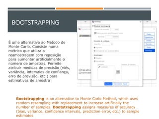 BOOTSTRAPPING
É uma alternativa ao Método de
Monte Carlo. Consiste numa
métrica que utiliza a
reamostragem com reposição
para aumentar artificialmente o
número de amostras. Permite
atribuir medidas de precisão (viés,
variância, intervalos de confiança,
erro de previsão, etc.) para
estimativas de amostra
Bootstrapping is an alternative to Monte Carlo Method, which uses
random resampling with replacement to increase artificially the
number of samples. Bootstrapping assigns measures of accuracy
(bias, variance, confidence intervals, prediction error, etc.) to sample
estimates
 
