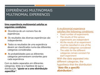 EXPERIÊNCIAS MULTINOMIAIS
MULTINOMIAL EXPERIENCES
Uma experiência multinomial satisfaz as
seguintes condições:
 Ocorrência de um número fixo de
experiências
 Os resultados das diversas experiências são
independentes
 Todos os resultados de uma experiência
devem ser classificados numa das diferentes
categorias consideradas
 As probabilidades para as diferentes
categorias permanecem constantes para
cada experiência
Com os dados separados em diferentes
categorias, testa-se a hipótese de que a
distribuição “ajusta-se a uma distribuição
específica”.
A multinomial experience
satisfies the following conditions:
• Fixed number of experiments
• The results of the various
experiments are independent
• All the results of an experiment
must be classified in one of the
different categories considered
• The odds for the different
categories remain constant for
each experiment
With the data separated into
different categories, the
hypothesis that the distribution
“data fits a specific
distribution”.
 