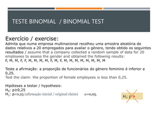 TESTE BINOMIAL / BINOMIAL TEST
Exercício / exercise:
Admita que numa empresa multinacional recolheu uma amostra aleatória de
dados relativos a 20 empregados para avaliar o género, tendo obtido os seguintes
resultados / assume that a company collected a random sample of data for 20
employees to assess the gender and obtained the following results:
F, M, M, F, F, M, M, M, M, F, M, F, M, M, M, M, M, M, M, M
Teste a afirmação: a proporção de funcionários do género feminino é inferior a
0,25.
Test the claim: the proportion of female employees is less than 0,25.
Hipóteses a testar / hypothesis:
H0: p≥0,25
H1: p<0,25 (afirmação inicial / original claim) a=0,05.
H1: p >
 