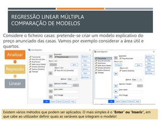 REGRESSÃO LINEAR MÚLTIPLA
COMPARAÇÃO DE MODELOS
Considere o ficheiro casas: pretende-se criar um modelo explicativo do
preço anunciado das casas. Vamos por exemplo considerar a área útil e
quartos.
Analisar
Regressão
Linear
Existem vários métodos que podem ser aplicados. O mais simples é o ‘Enter’ ou ‘Inserir’, em
que cabe ao utilizador definir quais as variáveis que integram o modelo!
 