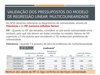 VALIDAÇÃO DOS PRESSUPOSTOS DO MODELO
DE REGRESSÃO LINEAR: MULTICOLINEARIDADE
No SPSS devemos selecionar os diagnósticos de colinearidade, através da
Tolerância e da VIF (variance inflation factor).
VIF - Quando os VIF são elevados, considera-se que existe colinearidade entre
variáveis, pelo que não devem ser todas incluídas no modelo. Valores de VIF
superiores a 5 (há autores que consideram o 10) evidenciam problemas de
colinearidade.
Tolerância – quando T é próximo de Zero há evidências de multicolinearidade.
𝑇 = 1/𝑉𝐼𝐹
Nenhum dos valores de VIF>5, logo confirma-se não haver colinearidade
 