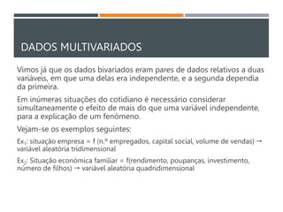DADOS MULTIVARIADOS
Vimos já que os dados bivariados eram pares de dados relativos a duas
variáveis, em que uma delas era independente, e a segunda dependia
da primeira.
Em inúmeras situações do cotidiano é necessário considerar
simultaneamente o efeito de mais do que uma variável independente,
para a explicação de um fenómeno.
Vejam-se os exemplos seguintes:
Ex1: situação empresa = f (n.º empregados, capital social, volume de vendas) 
variável aleatória tridimensional
Ex2: Situação económica familiar = f(rendimento, poupanças, investimento,
número de filhos)  variável aleatória quadridimensional
 