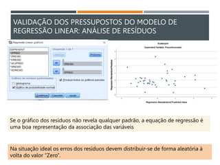 VALIDAÇÃO DOS PRESSUPOSTOS DO MODELO DE
REGRESSÃO LINEAR: ANÁLISE DE RESÍDUOS
Se o gráfico dos resíduos não revela qualquer padrão, a equação de regressão é
uma boa representação da associação das variáveis
Na situação ideal os erros dos resíduos devem distribuir-se de forma aleatória à
volta do valor “Zero”.
 