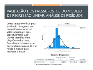 VALIDAÇÃO DOS PRESSUPOSTOS DO MODELO
DE REGRESSÃO LINEAR: ANÁLISE DE RESÍDUOS
Como se pode verificar pela
análise do histograma um
dos resíduos assume um
valor superior a 3, mais
especificamente 3,264.
O SPSS identifica-o no
diagnóstico dos casos.
Desta forma recomenda-se
que se elimine o caso 39 e se
refaça o modelo para
melhorar o ajuste.
 