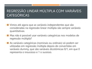 REGRESSÃO LINEAR MÚLTIPLA COM VARIÁVEIS
CATEGÓRICAS
 Vimos até agora que as variáveis independentes que são
consideradas na regressão linear múltipla são sempre variáveis
quantitativas.
 Mas não é possível usar variáveis categóricas nos modelos de
regressão múltipla?
 As variáveis categóricas (nominais ou ordinais) só podem ser
utilizadas em regressão múltipla depois de convertidas em
variáveis dummy, que são variáveis dicotómicas 0/1, em que 0
representa o insucesso e 1 o sucesso.
 