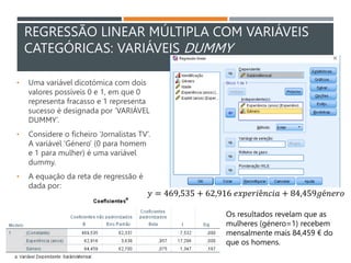 REGRESSÃO LINEAR MÚLTIPLA COM VARIÁVEIS
CATEGÓRICAS: VARIÁVEIS DUMMY
• Uma variável dicotómica com dois
valores possíveis 0 e 1, em que 0
representa fracasso e 1 representa
sucesso é designada por ‘VARIÁVEL
DUMMY’.
• Considere o ficheiro ‘Jornalistas TV’.
A variável ‘Género’ (0 para homem
e 1 para mulher) é uma variável
dummy.
• A equação da reta de regressão é
dada por:
𝑦 = 469,535 + 62,916 𝑒𝑥𝑝𝑒𝑟𝑖ê𝑛𝑐𝑖𝑎 + 84,459𝑔é𝑛𝑒𝑟𝑜
Os resultados revelam que as
mulheres (género=1) recebem
mensalmente mais 84,459 € do
que os homens.
 