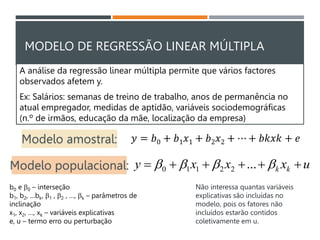 MODELO DE REGRESSÃO LINEAR MÚLTIPLA
A análise da regressão linear múltipla permite que vários factores
observados afetem y.
Ex: Salários: semanas de treino de trabalho, anos de permanência no
atual empregador, medidas de aptidão, variáveis sociodemográficas
(n.º de irmãos, educação da mãe, localização da empresa)
u
x
x
x
y k
k 




 


 ...
2
2
1
1
0
b0 e 0 – interseção
b1, b2, …bk, 1 , 2 , …, k – parâmetros de
inclinação
x1, x2, …, xk – variáveis explicativas
e, u – termo erro ou perturbação
Modelo populacional:
Não interessa quantas variáveis
explicativas são incluídas no
modelo, pois os fatores não
incluídos estarão contidos
coletivamente em u.
Modelo amostral: 𝑦 = 𝑏0 + 𝑏1𝑥1 + 𝑏2𝑥2 + ⋯ + 𝑏𝑘𝑥𝑘 + 𝑒
 