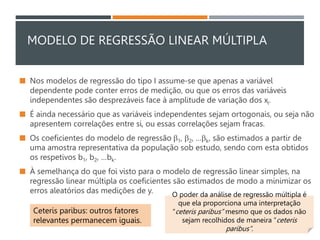 MODELO DE REGRESSÃO LINEAR MÚLTIPLA
 Nos modelos de regressão do tipo I assume-se que apenas a variável
dependente pode conter erros de medição, ou que os erros das variáveis
independentes são desprezáveis face à amplitude de variação dos xi.
 É ainda necessário que as variáveis independentes sejam ortogonais, ou seja não
apresentem correlações entre si, ou essas correlações sejam fracas.
 Os coeficientes do modelo de regressão 1, 2, …k, são estimados a partir de
uma amostra representativa da população sob estudo, sendo com esta obtidos
os respetivos b1, b2, …bk.
 À semelhança do que foi visto para o modelo de regressão linear simples, na
regressão linear múltipla os coeficientes são estimados de modo a minimizar os
erros aleatórios das medições de y. O poder da análise de regressão múltipla é
que ela proporciona uma interpretação
“ceteris paribus” mesmo que os dados não
sejam recolhidos de maneira “ceteris
paribus”.
Ceteris paribus: outros fatores
relevantes permanecem iguais.
 