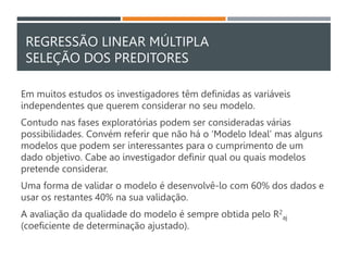 REGRESSÃO LINEAR MÚLTIPLA
SELEÇÃO DOS PREDITORES
Em muitos estudos os investigadores têm definidas as variáveis
independentes que querem considerar no seu modelo.
Contudo nas fases exploratórias podem ser consideradas várias
possibilidades. Convém referir que não há o ‘Modelo Ideal’ mas alguns
modelos que podem ser interessantes para o cumprimento de um
dado objetivo. Cabe ao investigador definir qual ou quais modelos
pretende considerar.
Uma forma de validar o modelo é desenvolvê-lo com 60% dos dados e
usar os restantes 40% na sua validação.
A avaliação da qualidade do modelo é sempre obtida pelo R2
aj
(coeficiente de determinação ajustado).
 