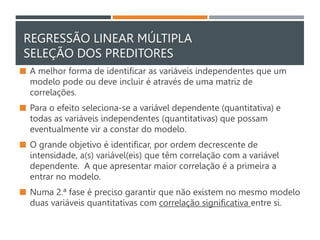 REGRESSÃO LINEAR MÚLTIPLA
SELEÇÃO DOS PREDITORES
 A melhor forma de identificar as variáveis independentes que um
modelo pode ou deve incluir é através de uma matriz de
correlações.
 Para o efeito seleciona-se a variável dependente (quantitativa) e
todas as variáveis independentes (quantitativas) que possam
eventualmente vir a constar do modelo.
 O grande objetivo é identificar, por ordem decrescente de
intensidade, a(s) variável(eis) que têm correlação com a variável
dependente. A que apresentar maior correlação é a primeira a
entrar no modelo.
 Numa 2.ª fase é preciso garantir que não existem no mesmo modelo
duas variáveis quantitativas com correlação significativa entre si.
 