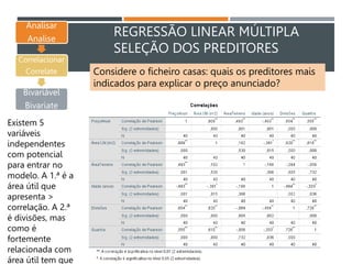 REGRESSÃO LINEAR MÚLTIPLA
SELEÇÃO DOS PREDITORES
Analisar
Analise
Correlacionar
Correlate
Bivariável
Bivariate
Existem 5
variáveis
independentes
com potencial
para entrar no
modelo. A 1.ª é a
área útil que
apresenta >
correlação. A 2.ª
é divisões, mas
como é
fortemente
relacionada com
área útil tem que
Considere o ficheiro casas: quais os preditores mais
indicados para explicar o preço anunciado?
 