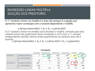 REGRESSÃO LINEAR MÚLTIPLA
SELEÇÃO DOS PREDITORES
A 2.ª variável a entrar no modelo seria divisões (r=0,654), contudo para esta
variável entrar não pode haver forte correlação (r>0,7) com a 1.ª variável
independente inserida. Vamos então experimentar as variáveis área útil e
quartos
𝑦 𝑝𝑟𝑒ç𝑜 𝑎𝑛𝑢𝑛𝑐𝑖𝑎𝑑𝑜 = 𝑏0 + 𝑏1 ∗ 𝑥1(á𝑟𝑒𝑎 ú𝑡𝑖𝑙)
A 1.ª variável a entrar no modelo é a área útil, porque é a aquela que
apresenta maior correlação com a variável dependente (r=0,809).
𝑦 𝑝𝑟𝑒ç𝑜 𝑎𝑛𝑢𝑛𝑐𝑖𝑎𝑑𝑜 = 𝑏0 + 𝑏1 ∗ 𝑥1 á𝑟𝑒𝑎 ú𝑡𝑖𝑙 + 𝑏2 ∗ 𝑥2(𝑞𝑢𝑎𝑟𝑡𝑜𝑠)
 