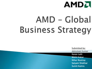 AMD – Global Business Strategy Submitted by: Abhishek Kumar  Karan Lalit Mohit Kakar Nihar Routray Satyam Shekhar Sumit Kamra 