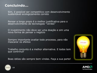 Concluindo... Sim, é possível ser competitivo com desenvolvimento sustentável ecologicamente correto Pensar a longo prazo é a melhor justificativa para o desenvolvimento de tecnologias “verdes”  O investimento não deve ser uma doação e sim uma nova forma de pensar o negócio Sempre importante avaliar todo processo, para não mascarar os efeitos Trabalho conjunto é a melhor alternativa. E todos tem que contrinuir Boas idéias são sempre bem vindas. Faça a sua parte! 