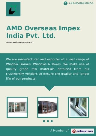 +91-8586970451
A Member of
AMD Overseas Impex
India Pvt. Ltd.
www.amdoverseas.com
We are manufacturer and exporter of a vast range of
Window Frames, Windows & Doors. We make use of
quality grade raw materials obtained from our
trustworthy vendors to ensure the quality and longer
life of our products.
 