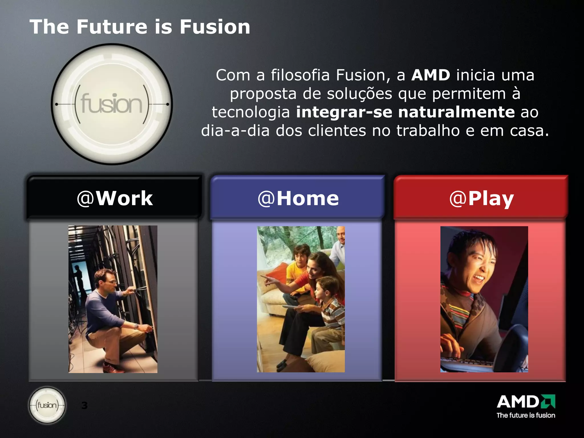 The Future is Fusion Com a filosofia Fusion, a  AMD  inicia uma proposta de soluções que permitem à tecnologia  integrar-se naturalmente  ao dia-a-dia dos clientes no trabalho e em casa. @ Work @ Home @ Play 