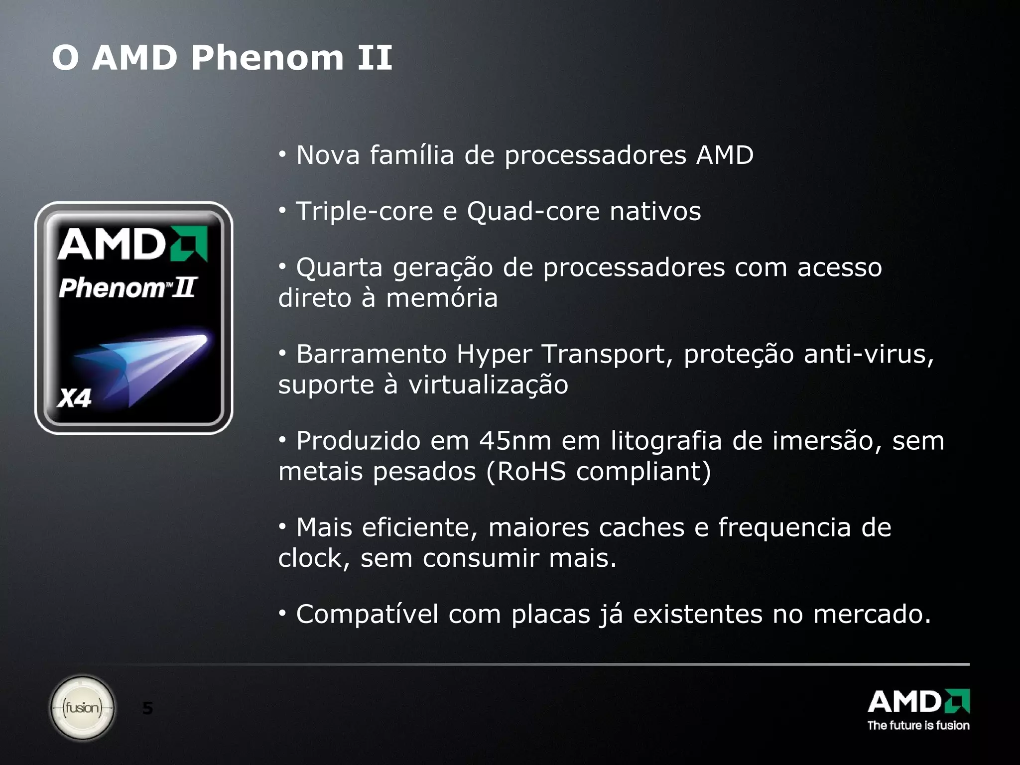 O AMD Phenom II Nova família de processadores AMD Triple-core e Quad-core nativos Quarta geração de processadores com acesso direto à memória Barramento Hyper Transport, proteção anti-virus, suporte à virtualização Produzido em 45nm em litografia de imersão, sem metais pesados (RoHS compliant) Mais eficiente, maiores caches e frequencia de clock, sem consumir mais. Compatível com placas já existentes no mercado. 