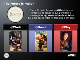 The Future is Fusion Com a filosofia Fusion, a  AMD  inicia uma proposta de soluções que permitem à tecnologia  integrar-se naturalmente  ao dia-a-dia dos clientes no trabalho e em casa. @ Work @ Home @ Play 