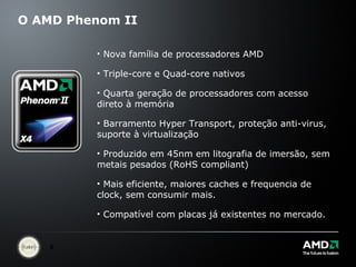 O AMD Phenom II Nova família de processadores AMD Triple-core e Quad-core nativos Quarta geração de processadores com acesso direto à memória Barramento Hyper Transport, proteção anti-virus, suporte à virtualização Produzido em 45nm em litografia de imersão, sem metais pesados (RoHS compliant) Mais eficiente, maiores caches e frequencia de clock, sem consumir mais. Compatível com placas já existentes no mercado. 