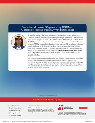 Conclusion: Modern AI PCs powered by AMD Ryzen
AI processors improve productivity for digital nomads
Across five real-world scenarios—generating tasks from emails, researching
client documents, summarizing a meeting transcript, generating a social media
post, and making travel plans—the HP OmniBook X Flip 16 with an AMD Ryzen
AI 9 465 processor delivered dramatic time savings versus manual workflows on
an older AMD processor-based laptop. In our tests, on-PC AI reduced individual
task times by up to 98.5 percent, and the combined workflow time fell from
more than 8 hours to under 15 minutes, representing a 97.1 percent reduction.
Based on our estimations of task frequency, the time to perform these tasks
over a typical workweek could drop from 16 hours—two workdays—to
only 23 minutes.
For location-independent professionals who balance communication, document
review, and content creation while often working offline, upgrading to a
modern AI PC with an AMD Ryzen AI processor and adopting locally hosted AI
workflows can substantially accelerate routine work, improve privacy, and free
time for higher-value activities.
Primary contributors
 Tech: Jesse R., Travis B.
 Writing: Laura W.
 Design: Jared White
 PM: Scott Luchene
How we created this report
A PT team, which includes the contributors we’ve listed
and others, created this report and performed the
technical work behind it. In addition to our use of AI
in testing, we used AI to draft sections of this report. Principled Technologies is a registered trademark of
Principled Technologies, Inc. All other product names are
the trademarks of their respective owners. For additional
information, review the science behind this report.
July 2026 | 12
Modern AI PCs featuring AMD Ryzen AI processors help digital nomads boost efficiency
This project was commissioned by AMD.
Read the science behind the report
 