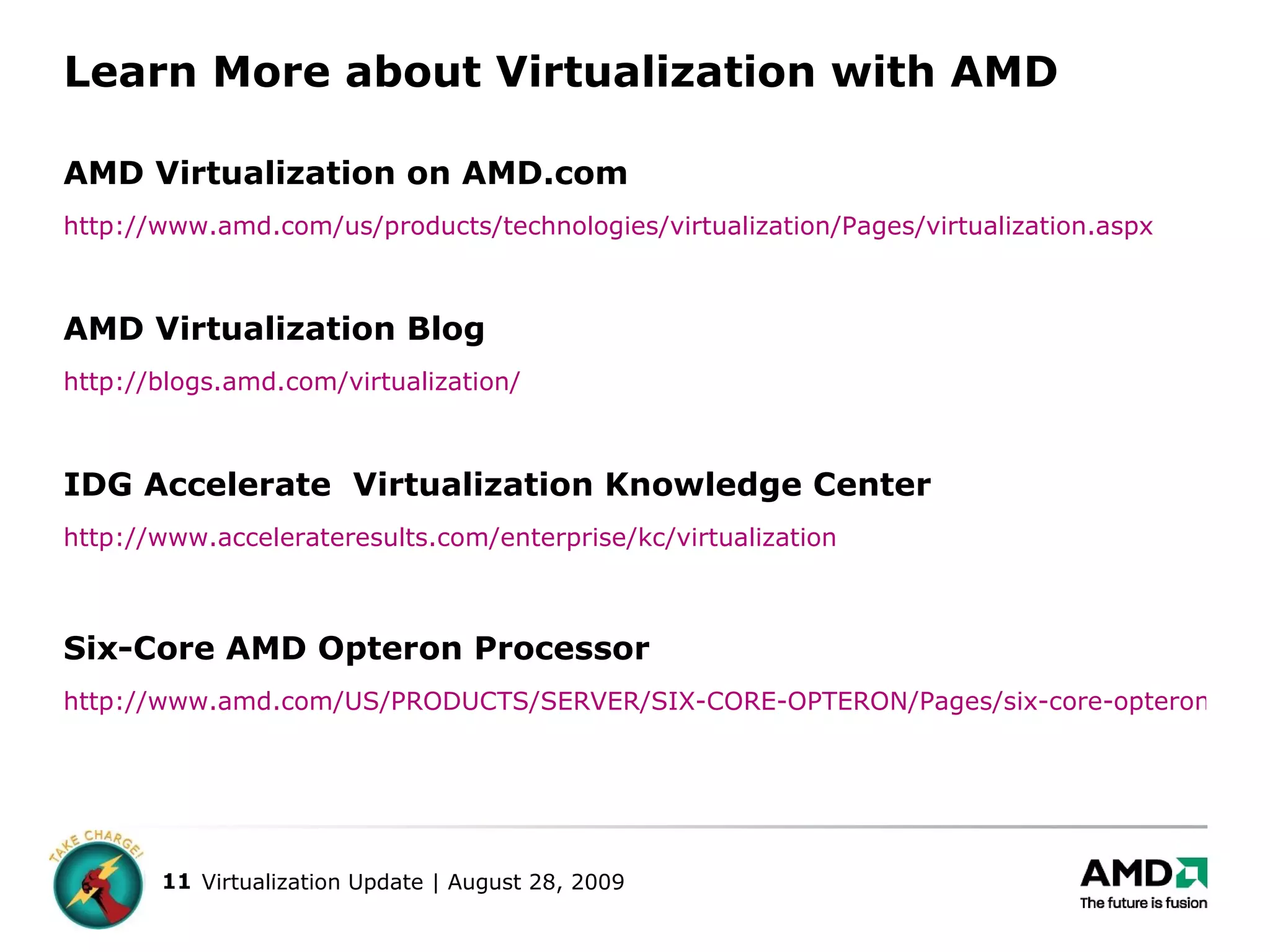 Learn More about Virtualization with AMD AMD Virtualization on AMD.com http://www.amd.com/us/products/technologies/virtualization/Pages/virtualization.aspx AMD Virtualization Blog http://blogs.amd.com/virtualization/ IDG Accelerate  Virtualization Knowledge Center http://www.accelerateresults.com/enterprise/kc/virtualization Six-Core AMD Opteron Processor http://www.amd.com/US/PRODUCTS/SERVER/SIX-CORE-OPTERON/Pages/six-core-opteron.aspx 