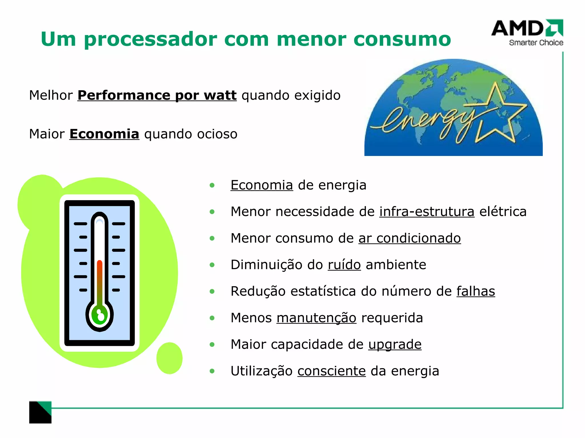 Um processador com menor consumo Melhor  Performance por watt  quando exigido Maior  Economia  quando ocioso Economia  de energia Menor necessidade de  infra-estrutura  elétrica Menor consumo de  ar condicionado Diminuição do  ruído  ambiente Redução estatística do número de  falhas Menos  manutenção  requerida Maior capacidade de  upgrade Utilização  consciente  da energia 
