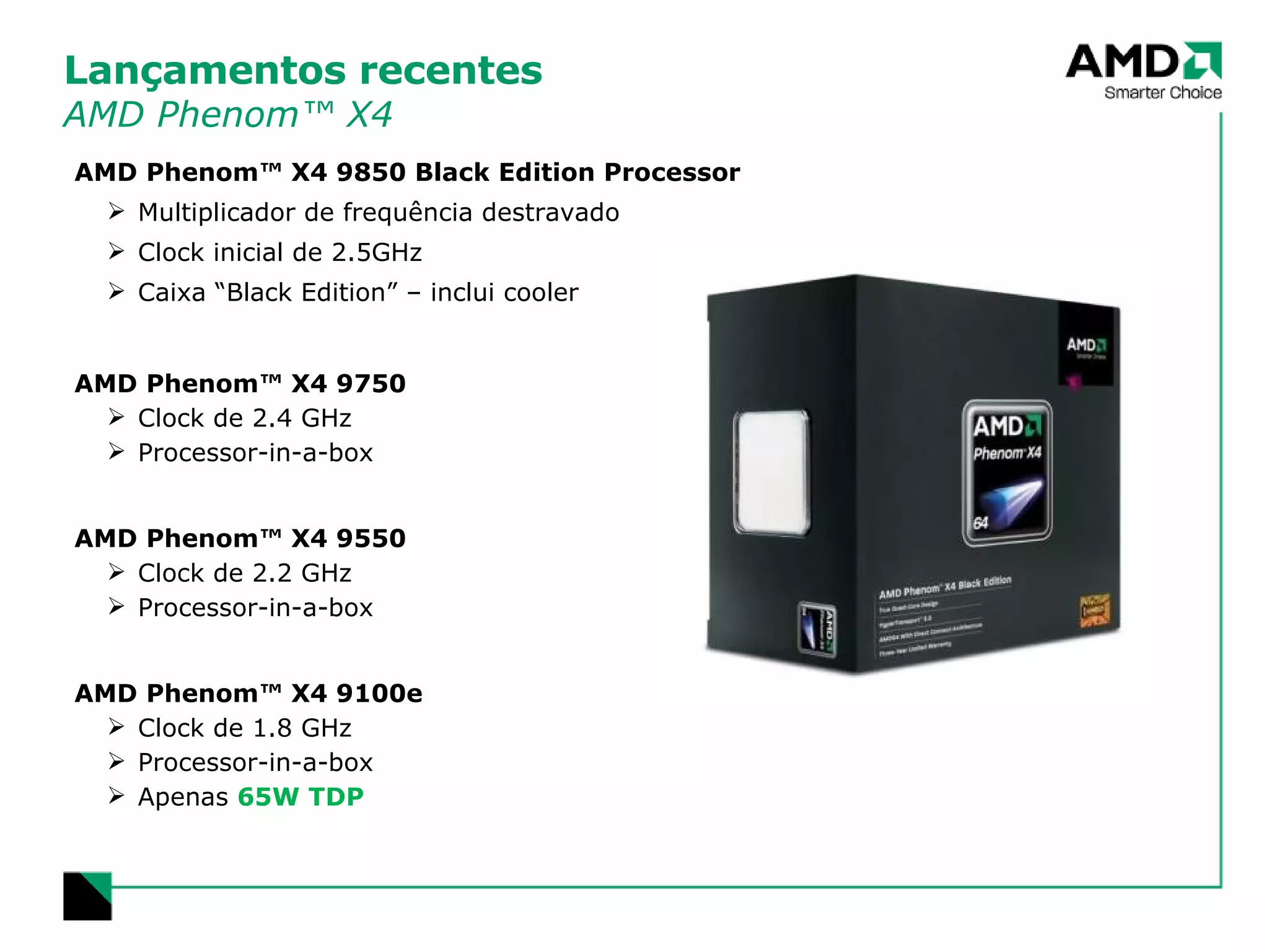 Lançamentos recentes AMD Phenom™ X4 AMD Phenom™ X4 9850 Black Edition Processor Multiplicador de frequência destravado Clock inicial de 2.5GHz Caixa “Black Edition” – inclui cooler AMD Phenom™ X4 9750 Clock de 2.4 GHz Processor-in-a-box AMD Phenom™ X4 9550 Clock de 2.2 GHz Processor-in-a-box AMD Phenom™ X4 9100e Clock de 1.8 GHz Processor-in-a-box Apenas  65W TDP 