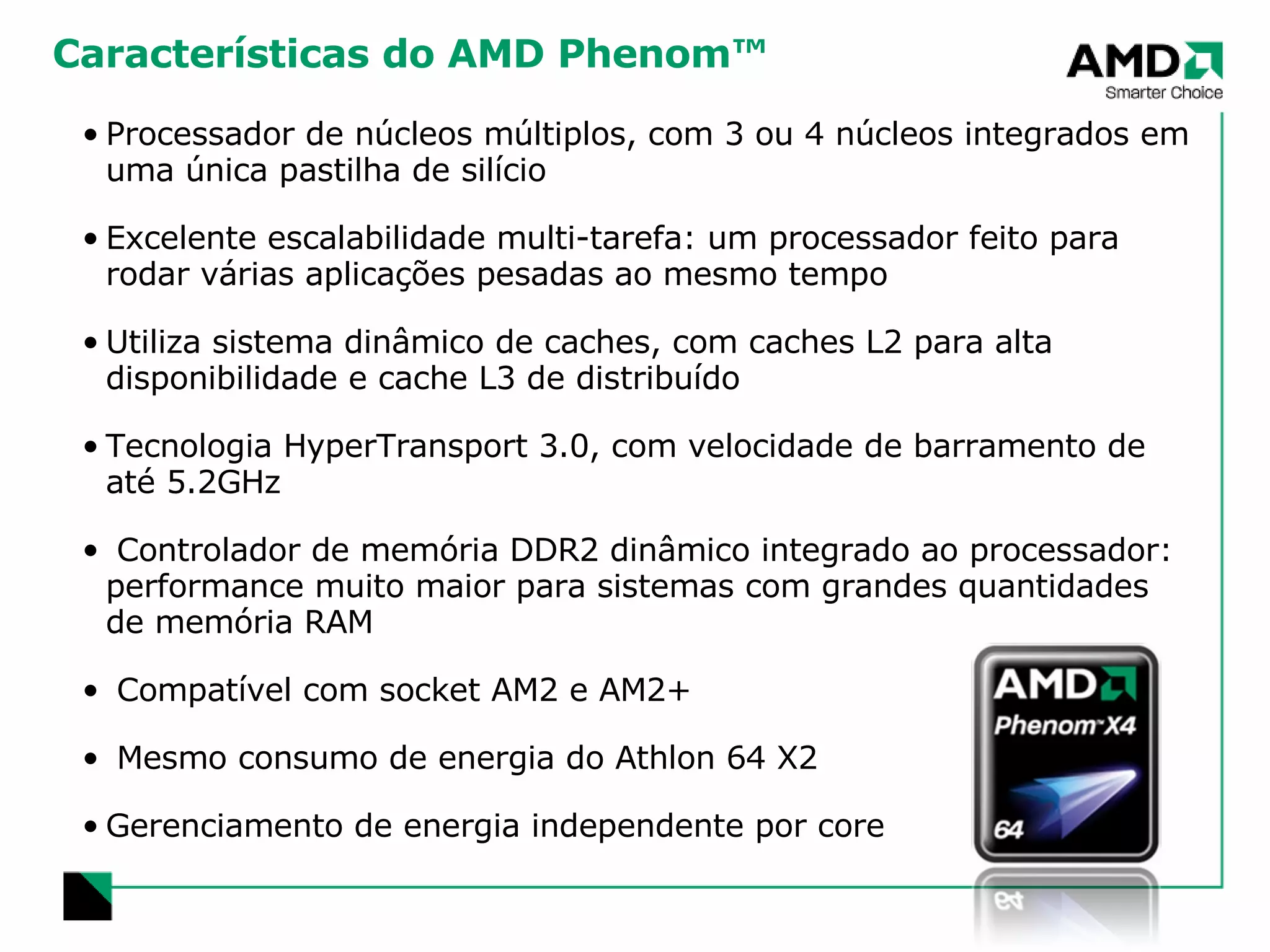 Características do AMD Phenom™ Processador de núcleos múltiplos, com 3 ou 4 núcleos integrados em uma única pastilha de silício Excelente escalabilidade multi-tarefa: um processador feito para rodar várias aplicações pesadas ao mesmo tempo Utiliza sistema dinâmico de caches, com caches L2 para alta disponibilidade e cache L3 de distribuído Tecnologia HyperTransport 3.0, com velocidade de barramento de até 5.2GHz Controlador de memória DDR2 dinâmico integrado ao processador:  performance muito maior para sistemas com grandes quantidades de memória RAM Compatível com socket AM2 e AM2+ Mesmo consumo de energia do Athlon 64 X2 Gerenciamento de energia independente por core 