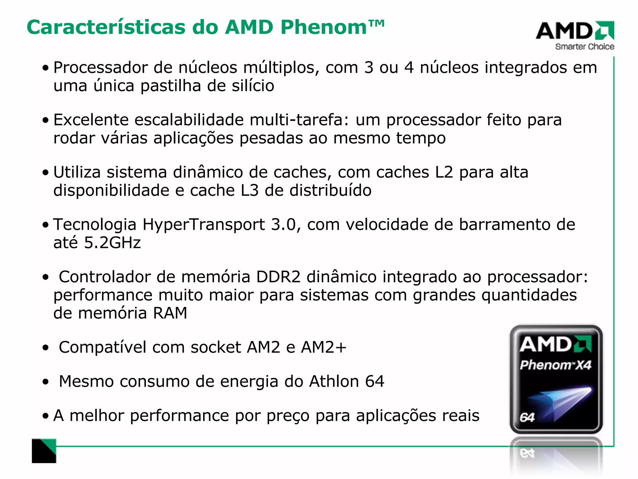 Características do AMD Phenom™ Processador de núcleos múltiplos, com 3 ou 4 núcleos integrados em uma única pastilha de silício Excelente escalabilidade multi-tarefa: um processador feito para rodar várias aplicações pesadas ao mesmo tempo Utiliza sistema dinâmico de caches, com caches L2 para alta disponibilidade e cache L3 de distribuído Tecnologia HyperTransport 3.0, com velocidade de barramento de até 5.2GHz Controlador de memória DDR2 dinâmico integrado ao processador:  performance muito maior para sistemas com grandes quantidades de memória RAM Compatível com socket AM2 e AM2+ Mesmo consumo de energia do Athlon 64 A melhor performance por preço para aplicações reais 