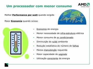 Um processador com menor consumo Melhor  Performance por watt  quando exigido Maior  Economia  quando ocioso Economia  de energia Menor necessidade de  infra-estrutura  elétrica Menor consumo de  ar condicionado Diminuição do  ruído  ambiente Redução estatística do número de  falhas Menos  manutenção  requerida Maior capacidade de  upgrade Utilização  consciente  da energia 