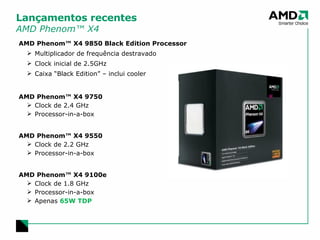 Lançamentos recentes AMD Phenom™ X4 AMD Phenom™ X4 9850 Black Edition Processor Multiplicador de frequência destravado Clock inicial de 2.5GHz Caixa “Black Edition” – inclui cooler AMD Phenom™ X4 9750 Clock de 2.4 GHz Processor-in-a-box AMD Phenom™ X4 9550 Clock de 2.2 GHz Processor-in-a-box AMD Phenom™ X4 9100e Clock de 1.8 GHz Processor-in-a-box Apenas  65W TDP 