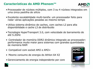 Características do AMD Phenom™ Processador de núcleos múltiplos, com 3 ou 4 núcleos integrados em uma única pastilha de silício Excelente escalabilidade multi-tarefa: um processador feito para rodar várias aplicações pesadas ao mesmo tempo Utiliza sistema dinâmico de caches, com caches L2 para alta disponibilidade e cache L3 de distribuído Tecnologia HyperTransport 3.0, com velocidade de barramento de até 5.2GHz Controlador de memória DDR2 dinâmico integrado ao processador:  performance muito maior para sistemas com grandes quantidades de memória RAM Compatível com socket AM2 e AM2+ Mesmo consumo de energia do Athlon 64 X2 Gerenciamento de energia independente por core 
