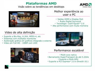 Plataformas AMD Visão sobre as tendências em desktops Vídeo de alta definição Multi-core nativo Barramento HyperTransport de até 5.2GHz Suporte a Multi-GPU Suporte a PCI Express ®  2.0 e DirectX 10.1 Performance escalável Melhor experiência ao  usar o PC Saídas HDMI e Display Port Áudio Digital Surround Tecnologia  Cool’n’Quiet TM  2.0 Alta performance com muita memória Suporte a Blu-Ray, H.264, MPEG-4, etc Sistemas com múltiplos monitores Aceleração gráfica em gráficos integrado e externo Vídeo em Full HD - 1080P com UVD 