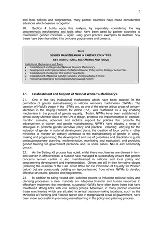 6 
and local policies and programmes, many partner countries have made considerable 
advances which deserve recognition. 
20. Section 4 builds upon this analysis, by separately considering the key 
programmatic mechanisms and tools which have been used by partner countries to 
mainstream gender concerns – again using good practice examples to illustrate how 
these have been translated into concrete programmes and projects. 
Box 3 
GENDER MAINSTREAMING IN PARTNER COUNTRIES 
KEY INSTITUTIONAL MECHANISMS AND TOOLS 
Institutional Mechanisms and Tools 
• Establishment and Support of National Women's Machinery's 
• Development and Implementation of a National Gender Policy and/or Strategy/ Action Plan 
• Establishment of a Gender Unit and/or Focal Points 
• Establishment of National Gender Networks and Consultative Forums 
• Promoting/Agitating for Constitutional Change/Legal Reform 
3.1 Establishment and Support of National Women's Machinery's 
21. One of the key institutional mechanisms which have been created for the 
promotion of gender mainstreaming is national women’s machineries (NWMs). The 
creation of NWM’s began in the 1970’s and, as one of the eleven critical areas of concern 
identified in the Beijing Platform for Action (PfA), was reaffirmed as a key enabling 
mechanism in the pursuit of gender equality. Today, NWMs have been established in 
almost every Member State of the UN to design, promote the implementation of, execute, 
monitor, evaluate, advocate and mobilize support for policies that promote the 
advancement of women and gender mainstreaming. NWM’s have adopted a range of 
strategies to promote gender-sensitive policy and practice including: lobbying for the 
inclusion of gender in national development plans, the creation of focal points in other 
ministries to monitor an actively contribute to the mainstreaming of gender in policy-making 
and programming; the development and use of guidelines and checklists to guide 
project/programme planning, implementation, monitoring and evaluation; and providing 
gender training for government personnel and, in some cases, NGOs and community 
groups. 
22. As the Beijing +5 process has noted, whilst these machineries are diverse in form 
and uneven in effectiveness, a number have managed to successfully ensure that gender 
concerns remain central to and mainstreamed in national and local policy and 
programming development and implementation. Others are still in their formative stages 
(including the example of the East Timor Office for the Promotion of Equality for Women 
below) but are consciously building on lessons-learned from others NWMs to develop 
effective structures, policies and programmes. 
23. In addition to being vested with sufficient powers to influence national policy and 
planning processes, a clear mandate and adequate financial and human resources to 
effectively implement that mandates, successful NWM’s have often been those that have 
maintained strong links with civil society groups. Moreover, in many partner countries 
those machineries which are situated in central decision-making locations, such as the 
Ministries of Planning and Finance rather than in marginalized areas of government, have 
been more successful in promoting mainstreaming in the policy and planning process. 
 