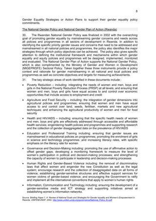 8 
Gender Equality Strategies or Action Plans to support their gender equality policy 
commitments. 
The National Gender Policy and National Gender Plan of Action (Rwanda) 
30. The Rwandan National Gender Policy was finalized in 2002 with the overarching 
goal of promoting gender equality by mainstreaming gender concerns and needs across 
all policies and programmes in all sectors of development in Rwanda. In addition to 
identifying the specific priority gender issues and concerns that need to be addressed and 
mainstreamed in all national policies and programmes, the policy also identifies the major 
strategies through which policy objectives can be achieved. The policy also gives specific 
attention to defining the institutional framework and mechanisms within which gender 
equality and equity policies and programmes will be designed, implemented, monitored 
and evaluated. The National Gender Plan of Action supports the National Gender Policy, 
which is also complimented by the Ministry of Gender and Women in Development 
(MIGEPROFE) Sectoral Policy. Taken together these three instruments provide a policy 
context and rationale for gender mainstreaming in all national and local policies and 
programmes as well as concrete objectives and targets for measuring achievements. 
31. The key strategic areas of work identified in these documents include:: 
• Poverty Reduction – including: integrating the needs of women and men, boys and 
girls in the National Poverty Reduction Process (PRSP) at all levels; and ensuring that 
women and men, boys and girls have equal access to and control over economic 
opportunities that include access to employment and credit 
• Agriculture and Food Security – including: the integration of gender dimensions into 
agricultural policies and programmes; ensuring that women and men have equal 
access to and control over land, seeds, fertiliser, markets and new agricultural 
techniques; and enhancing the agricultural productivity of women and men for food 
security 
• Health and HIV/AIDS – including: ensuring that the specific health needs of women 
and men, boys and girls are effectively addressed through accessible and affordable 
health services; engendering health policies and programmes and supporting research 
and the collection of gender disaggregated data on the prevalence of HIV/AIDS 
• Education and Professional Training including: ensuring that gender issues are 
mainstreamed in educational policies an programmes; promoting the enrolment of girls 
in science and technology programmes ;and increasing literacy rates, with specific 
emphasis on the literacy rate for women 
• Governance and Decision-Making including: promoting the use of affirmative action to 
offset gender gaps; developing a monitoring framework to measure the level of 
women’s participation in political and decision-making processes; and strengthening 
the capacity of women to participate in leadership and decision-making processes 
• Human Rights and Gender-Based Violence including: the removal of discriminatory 
laws that affect women and engender the new Constitution as well as the legal 
system; encourage research and the collection of disaggregated data on all forms of 
violence; establishing gender-sensitive structures and effective support services for 
women victims of gender-based violence; and encouraging the Government to ratify 
and implement all the international conventions that apply to women’s human rights 
• Information, Communication and Technology including: ensuring the development of a 
gender-sensitive media and ICT strategy and supporting initiatives aimed at 
establishing women’s information networks. 
Source: Briefing Paper 1. A Review of National Goals and Strategies for Gender equality and Women’s Empowerment in 
Rwanda. UNIFEM/UNDP, 2002. http://www.unifem.undp.org/governance/National_Policy_En.pdf 
 