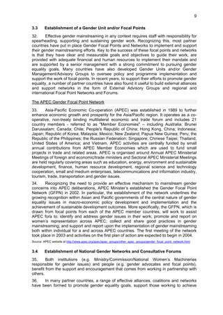 9 
3.3 Establishment of a Gender Unit and/or Focal Points 
32. Effective gender mainstreaming in any context requires staff with responsibility for 
spearheading, supporting and sustaining gender work. Recognizing this, most partner 
countries have put in place Gender Focal Points and Networks to implement and support 
their gender mainstreaming efforts. Key to the success of these focal points and networks 
is that they have clear and measurable goals and objectives to guide their work, are 
provided with adequate financial and human resources to implement their mandate and 
are supported by a senior management with a strong commitment to pursuing gender 
equality goals. Many countries have also developed Gender Units and/or Gender 
Management/Advisory Groups to oversee policy and programme implementation and 
support the work of focal points. In recent years, to support their efforts to promote gender 
equality, a number of partner countries have also found it useful to build external alliances 
and support networks in the form of External Advisory Groups and regional and 
international Focal Point Networks and Forums. 
The APEC Gender Focal Point Network 
33. Asia-Pacific Economic Co-operation (APEC) was established in 1989 to further 
enhance economic growth and prosperity for the Asia/Pacific region. It operates as a co-operative, 
non-treaty binding multilateral economic and trade forum and includes 21 
country members - referred to as "Member Economies" – including Australia; Brunei 
Darussalam; Canada; Chile; People's Republic of China; Hong Kong, China; Indonesia; 
Japan; Republic of Korea; Malaysia; Mexico; New Zealand; Papua New Guinea; Peru; the 
Republic of the Philippines; the Russian Federation; Singapore; Chinese Taipei; Thailand; 
United States of America; and Vietnam. APEC activities are centrally funded by small 
annual contributions from APEC Member Economies which are used to fund small 
projects in trade and related areas. APEC is organised around Annual APEC Ministerial 
Meetings of foreign and economic/trade ministers and Sectoral APEC Ministerial Meetings 
are held regularly covering areas such as education, energy, environment and sustainable 
development, finance, human resource development, regional science and technology 
cooperation, small and medium enterprises, telecommunications and information industry, 
tourism, trade, transportation and gender issues. 
34. Recognizing the need to provide an effective mechanism to mainstream gender 
concerns into APEC deliberations, APEC Minister’s established the Gender Focal Point 
Network (GFPN) in 2002. In particular, the establishment of the network underlines the 
growing recognition within Asian and Pacific governments of the central nature of gender 
equality issues in macro-economic policy development and implementation and the 
achievement of sustainable development outcomes. More specifically, the GFPN, which is 
drawn from focal points from each of the APEC member countries, will work to assist 
APEC fora to: identify and address gender issues in their work; promote and report on 
women’s representation across APEC; collect and share good practices in gender 
mainstreaming; and support and report upon the implementation of gender mainstreaming 
both within individual for a and across APEC countries. The first meeting of the network 
took place in 2003 and activities on the first plan of action are expected to begin in 2004. 
Source: APEC website at http://www.apec.org/apec/apec_groups/other_apec_groups/gender_focal_point_network.html 
3.4 Establishment of National Gender Networks and Consultative Forums 
35. Both institutions (e.g. Ministry/Commission/National Women’s Machineries 
responsible for gender issues) and people (e.g. gender advocates and focal points), 
benefit from the support and encouragement that comes from working in partnership with 
others. 
36. In many partner countries, a range of effective alliances, coalitions and networks 
have been formed to promote gender equality goals, support those working to achieve 
 