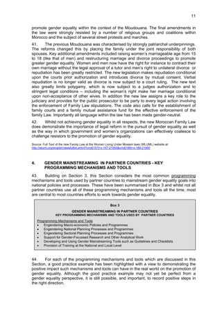 11 
promote gender equality within the context of the Moudouana. The final amendments in 
the law were strongly resisted by a number of religious groups and coalitions within 
Morocco and the subject of several street protests and marches. 
41. The previous Moudouana was characterised by strongly patriarchal underpinnings. 
The reforms changed this by placing the family under the joint responsibility of both 
spouses. Key additional amendments included raising women’s marriageable age from 15 
to 18 (like that of men) and restructuring marriage and divorce proceedings to promote 
greater gender equality. Women and men now have the right for instance to contract their 
own marriage without the legal approval of a tutor and men’s right to unilateral divorce or 
repudiation has been greatly restricted. The new legislation makes repudiation conditional 
upon the courts prior authorization and introduces divorce by mutual consent. Verbal 
repudiation is no longer valid as divorce is now subject to a court ruling. The new text 
also greatly limits polygamy, which is now subject to a judges authorization and to 
stringent legal conditions – including the woman’s right make her marriage conditional 
upon non-acceptance of other wives. In addition the new law assigns a key role to the 
judiciary and provides for the public prosecutor to be party to every legal action involving 
the enforcement of Family Law stipulations. The code also calls for the establishment of 
family courts and a family mutual assistance fund for the effective enforcement of the 
family Law. Importantly all language within the law has been made gender-neutral. 
42. Whilst not achieving gender equality in all respects, the new Moroccan Family Law 
does demonstrate the importance of legal reform in the pursuit of gender equality as well 
as the way in which government and women’s organizations can effectively coalesce to 
challenge resistors to the promotion of gender equality. 
Source: Full Text of the new Family Law at the Women Living Under Moslem laws (WLUML) website at: 
http://wluml.org/english/newsfulltxt.shtml?cmd[157]=x-157-21950&cmd[189]=x-189-21950 
4. GENDER MAINSTREAMING IN PARTNER COUNTRIES - KEY 
PROGRAMMING MECHANISMS AND TOOLS 
43. Building on Section 3, this Section considers the most common programming 
mechanisms and tools used by partner countries to mainstream gender equality goals into 
national policies and processes. These have been summarised in Box 3 and whilst not all 
partner countries use all of these programming mechanisms and tools all the time, most 
are central to most countries efforts to work towards gender equality. 
Box 3 
GENDER MAINSTREAMING IN PARTNER COUNTRIES 
KEY PROGRAMMING MECHANISMS AND TOOLS USED BY PARTNER COUNTRIES 
Programming Mechanisms and Tools 
• Engendering Macro-economic Policies and Programmes 
• Engendering National Planning Processes and Programmes 
• Engendering Sectoral Planning Processes and Programmes 
• Support for Gender-Focussed Research and Other Analytical Work 
• Developing and Using Gender Mainstreaming Tools such as Guidelines and Checklists 
• Provision of Training at the National and Local Level 
44. For each of the programming mechanisms and tools which are discussed in this 
Section, a good practice example has been highlighted with a view to demonstrating the 
positive impact such mechanisms and tools can have in the real world on the promotion of 
gender equality. Although the good practice example may not yet be perfect from a 
gender equality perspective, it is still possible, and important, to record positive steps in 
the right direction. 
 