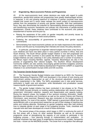 12 
4.1 Engendering Macro-economic Policies and Programmes 
45. At the macro-economic level, where decisions are made with regard to public 
expenditure, gender-blind policies and programmes have greatly disadvantaged women. 
In response, a rich and growing spectrum of initiatives in partner countries have been 
initiated that reveal and in some cases reshape the social content of macroeconomic 
policies from the perspective of poverty and gender inequality. With their participatory 
focus, they also demonstrate the potential for democratising decision-making processes 
and transforming economic frameworks and policies into instruments of people-centred 
development. Overall, these initiatives have contributed to the economic and political 
empowerment of women and the poor by: 
• Raising the awareness of the public on gender inequality and poverty issues by 
sparking social dialogues on these social problems. 
• Fostering the accountability of governments to meeting their gender equality 
commitments 
• Demonstrating how macro-economic policies can be made responsive to the needs of 
women and the poor by incorporating their interests and voices into policy decisions. 
46. In particular, programmes to engender national budgets have been a key focus of 
such initiatives and have now taken place in many partner countries in Africa, Asia and 
South America. The South African gender budget initiative is now well progressed and 
acts a model for other countries in and outside the African region (see Box 4). Gender 
budget initiatives are also underway in Sri Lanka, Barbados and a number of countries in 
the African region including Namibia, Uganda, Tanzania, Mozambique are also in the 
process of engendering their national budgets. The Southern African Development 
Community (SADC) are also actively encouraging gender-sensitive budgetary practices 
within the region and the United Nations Development Programme (UNDP) is supporting 
initiatives in six central Eastern Europe (CEE) and CIS countries. 
The Tanzanian Gender Budget Initiative 
47. The Tanzanian Gender Budget Initiative was initiated by an NGO, the Tanzanian 
Gender Networking Programme (TNP) and developed in the context of cost sharing and 
retrenchment policies implemented as part of the structural adjustment programmes 
(SAPs) implemented in the 1980s. The SAPs precipitated cuts in vital social services, 
particularly in health care and education, while liberalisation and privatisation caused 
massive layoffs of government workers. 
48. The gender budget initiative has been conducted in two phases so far. Phase 
1,(1997-2000) focused primarily on building working relationships with relevant areas of 
government, information collection, research and dissemination and capacity building. 
During the research phase, the budgets of four sectoral ministries (Education, Health, 
Agriculture and Industries and Commerce) as well as the central Finance and Planning 
Commission, were examined. Research was also conducted on the budget process in 
selected districts. For most of the sectors, TGNP teamed a government official from that 
sector/Ministry with a non-government researcher as part of their strategy of reaching key 
actors and building alliances. Workshops on gender budgeting were also held showing 
how to integrate gender at each stage of the budgeting process. Tools, checklists and 
manuals have also been developed as a result of these workshops. 
49. The second phase of the process, which began in 2001 is continuing the work of 
the first phase with a focus on other sectoral Ministries as well as an advocacy 
programme aimed at strengthening the capacity of civil society to participate in the 
budgeting process – from planning through to implementation and evaluation. In 
particular emphasis has been given to engendering macroeconomic models, frameworks 
and tools – known as the MACMOD process. This arose from a recognition that although 
 
